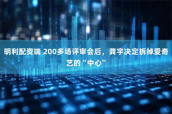 明利配资端 200多场评审会后，龚宇决定拆掉爱奇艺的“中心”