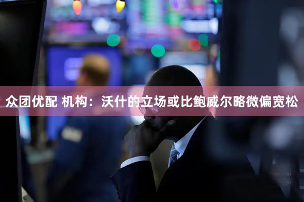 众团优配 机构：沃什的立场或比鲍威尔略微偏宽松
