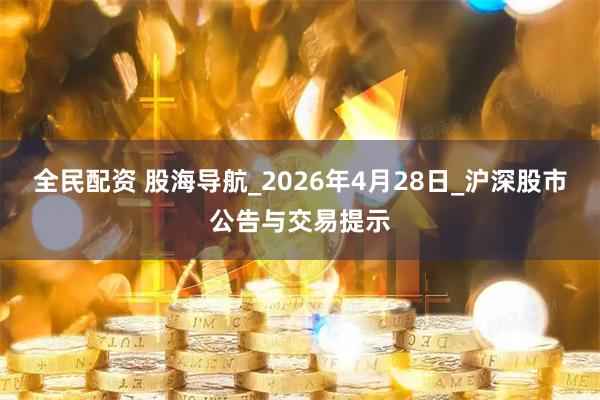 全民配资 股海导航_2026年4月28日_沪深股市公告与交易提示