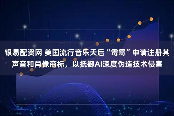 银易配资网 美国流行音乐天后“霉霉”申请注册其声音和肖像商标，以抵御AI深度伪造技术侵害