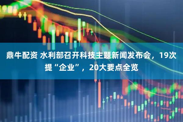 鼎牛配资 水利部召开科技主题新闻发布会，19次提“企业”，20大要点全览