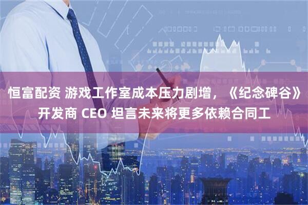 恒富配资 游戏工作室成本压力剧增，《纪念碑谷》开发商 CEO 坦言未来将更多依赖合同工