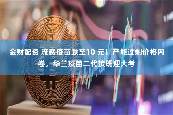 金财配资 流感疫苗跌至10 元！产能过剩价格内卷，华兰疫苗二代接班迎大考