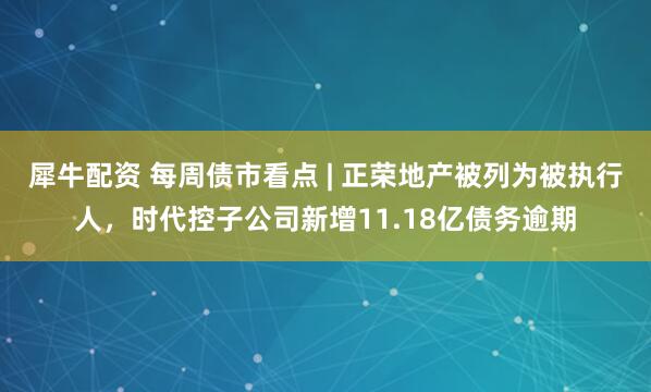 犀牛配资 每周债市看点 | 正荣地产被列为被执行人，时代控子公司新增11.18亿债务逾期