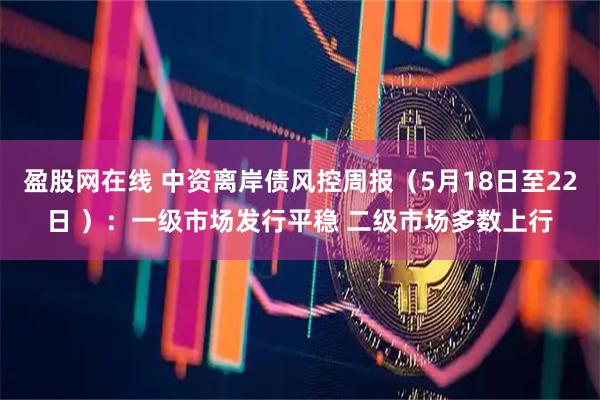 盈股网在线 中资离岸债风控周报（5月18日至22日 ）：一级市场发行平稳 二级市场多数上行