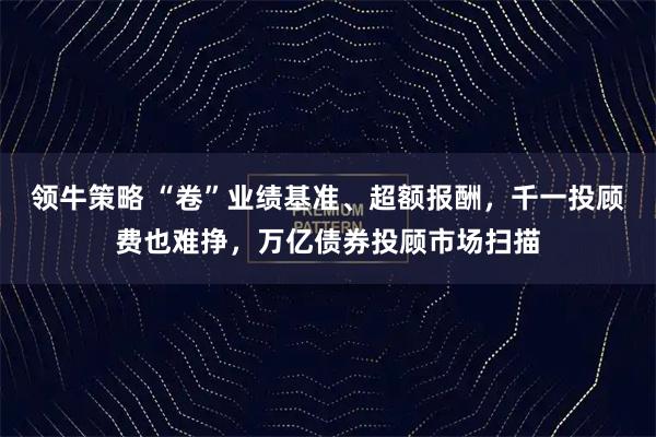 领牛策略 “卷”业绩基准、超额报酬，千一投顾费也难挣，万亿债券投顾市场扫描