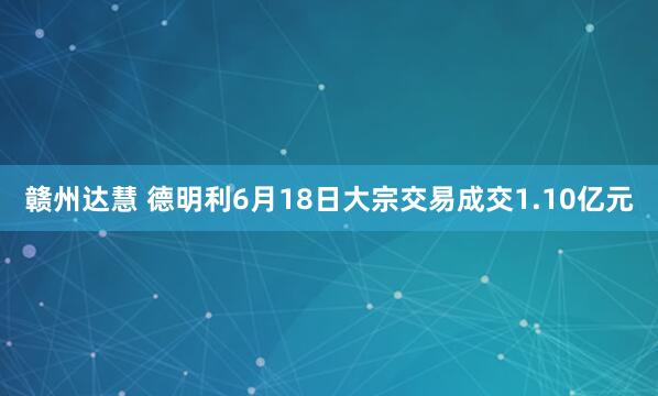 赣州达慧 德明利6月18日大宗交易成交1.10亿元