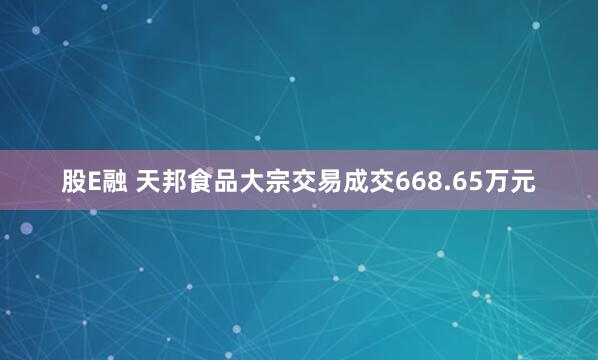 股E融 天邦食品大宗交易成交668.65万元