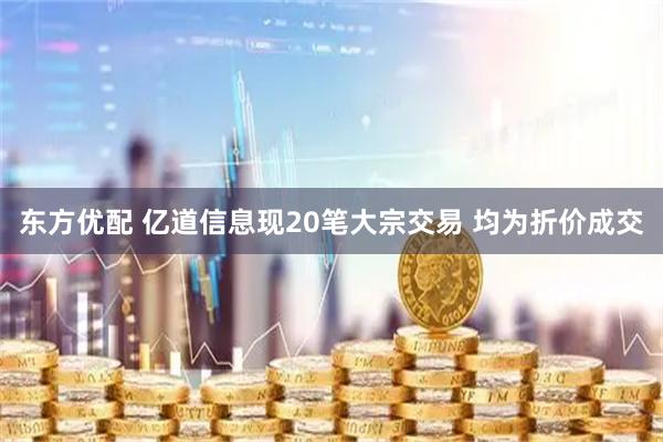东方优配 亿道信息现20笔大宗交易 均为折价成交