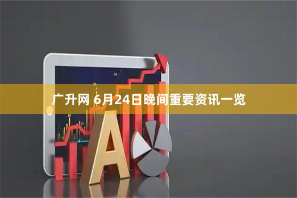 广升网 6月24日晚间重要资讯一览