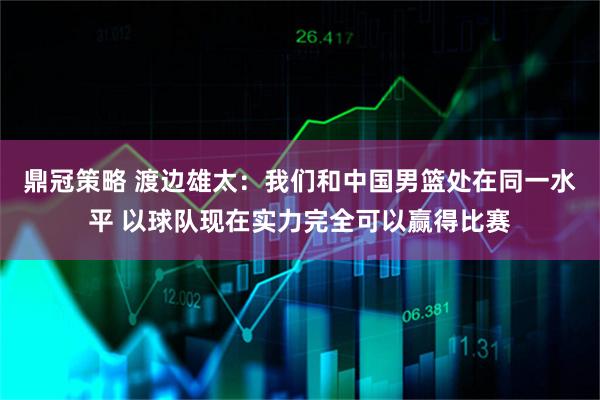鼎冠策略 渡边雄太：我们和中国男篮处在同一水平 以球队现在实力完全可以赢得比赛