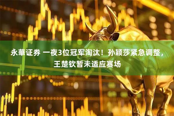 永華证券 一夜3位冠军淘汰！孙颖莎紧急调整，王楚钦暂未适应赛场