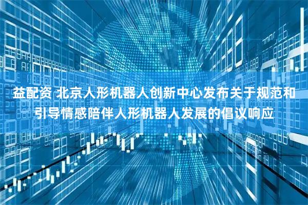 益配资 北京人形机器人创新中心发布关于规范和引导情感陪伴人形机器人发展的倡议响应