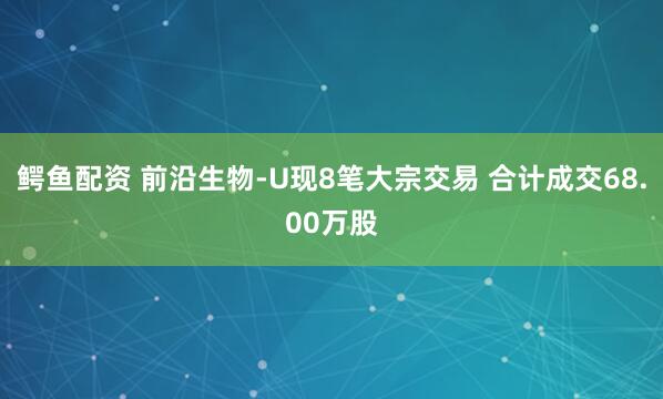 鳄鱼配资 前沿生物-U现8笔大宗交易 合计成交68.00万股