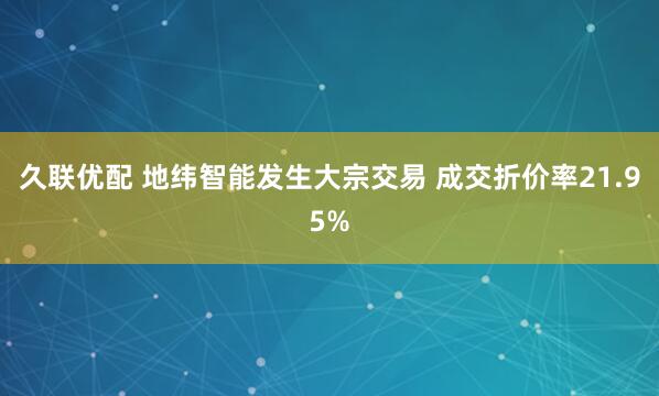 久联优配 地纬智能发生大宗交易 成交折价率21.95%