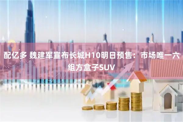配亿多 魏建军宣布长城H10明日预售：市场唯一六组方盒子SUV