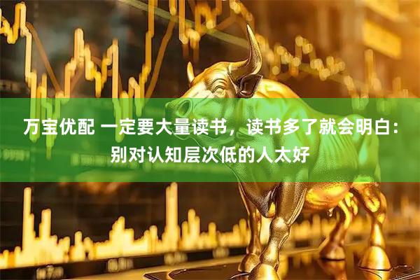 万宝优配 一定要大量读书，读书多了就会明白：别对认知层次低的人太好
