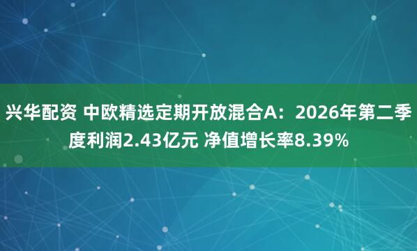 兴华配资 中欧精选定期开放混合A：2026年第二季度利润2.43亿元 净值增长率8.39%