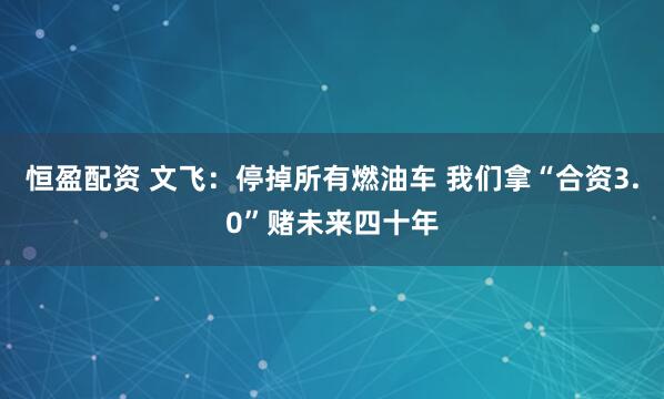 恒盈配资 文飞：停掉所有燃油车 我们拿“合资3.0”赌未来四十年