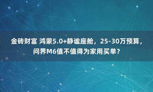 金砖财富 鸿蒙5.0+静谧座舱，25-30万预算，问界M6值不值得为家用买单？