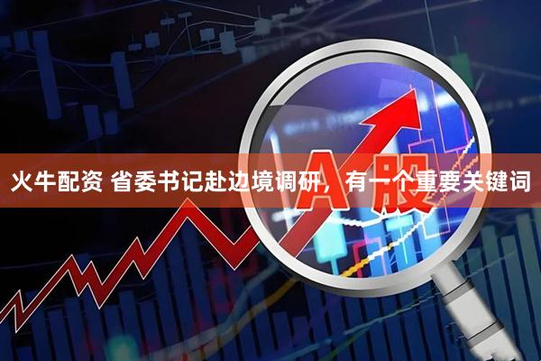 火牛配资 省委书记赴边境调研，有一个重要关键词