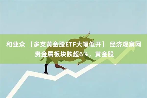 和业众 【多支黄金股ETF大幅低开】 经济观察网 贵金属板块跌超6%，黄金股