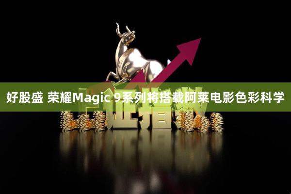 好股盛 荣耀Magic 9系列将搭载阿莱电影色彩科学